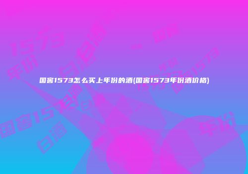 国窖1573怎么买上年份的酒(国窖1573年份酒价格)