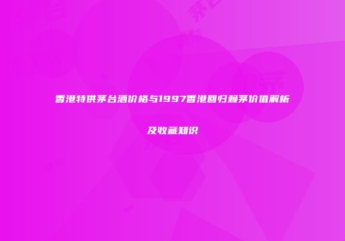 香港特供茅台酒价格与1997香港回归赖茅价值解析及收藏知识