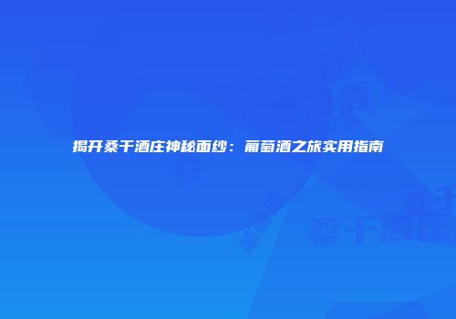 揭开桑干酒庄神秘面纱：葡萄酒之旅实用指南