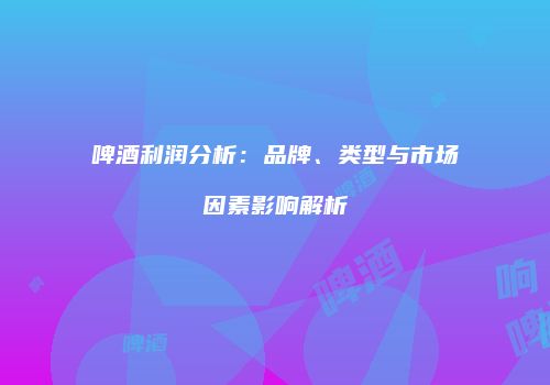 啤酒利润分析：品牌、类型与市场因素影响解析
