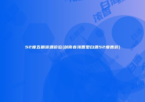52度五粮液酒价位(剑南春浓香型白酒52度售价)