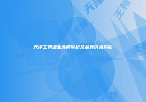 天津王朝酒业品牌解析及最新价格揭秘