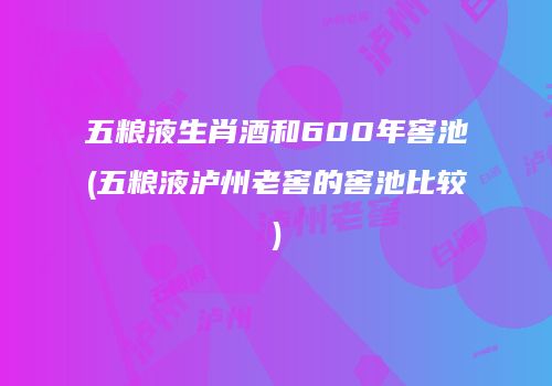 五粮液生肖酒和600年窖池(五粮液泸州老窖的窖池比较)