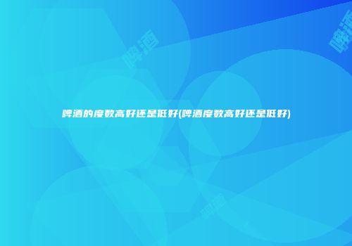 啤酒的度数高好还是低好(啤酒度数高好还是低好)