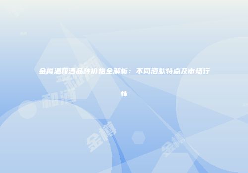 金樽温和酒品种价格全解析：不同酒款特点及市场行情