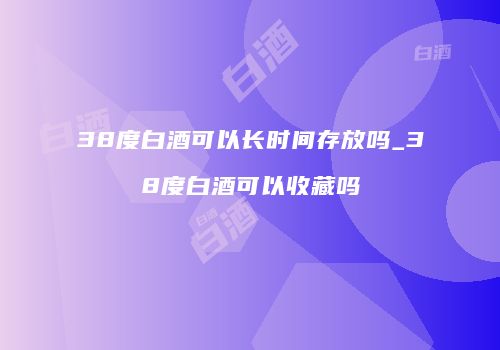 38度白酒可以长时间存放吗_38度白酒可以收藏吗