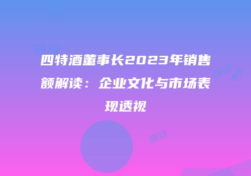 四特酒董事长2023年销售额解读：企业文化与市场表现透视