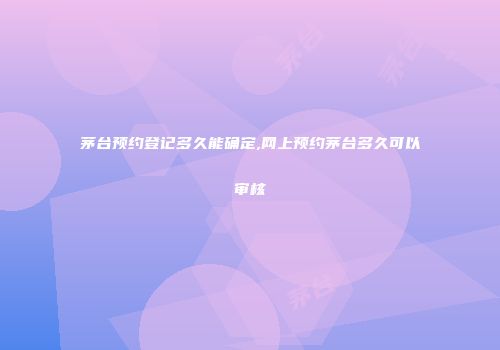 茅台预约登记多久能确定,网上预约茅台多久可以审核