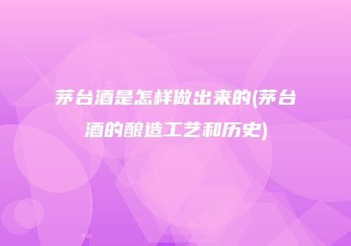 茅台酒是怎样做出来的(茅台酒的酿造工艺和历史)