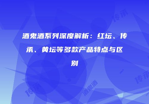 酒鬼酒系列深度解析：红坛、传承、黄坛等多款产品特点与区别