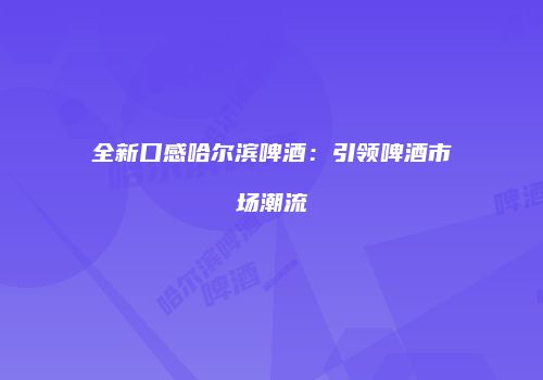 全新口感哈尔滨啤酒：引领啤酒市场潮流