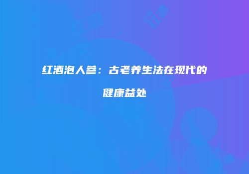 红酒泡人参：古老养生法在现代的健康益处