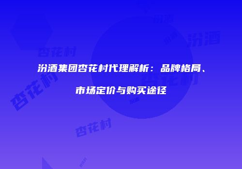 汾酒集团杏花村代理解析：品牌格局、市场定价与购买途径