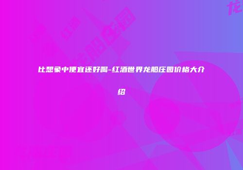 比想象中便宜还好喝-红酒世界龙船庄园价格大介绍