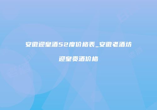 安徽迎皇酒52度价格表_安徽老酒坊迎皇贡酒价格