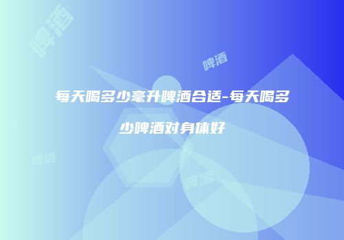 每天喝多少毫升啤酒合适-每天喝多少啤酒对身体好