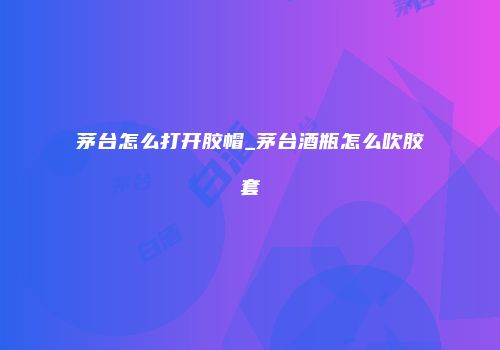 茅台怎么打开胶帽_茅台酒瓶怎么吹胶套
