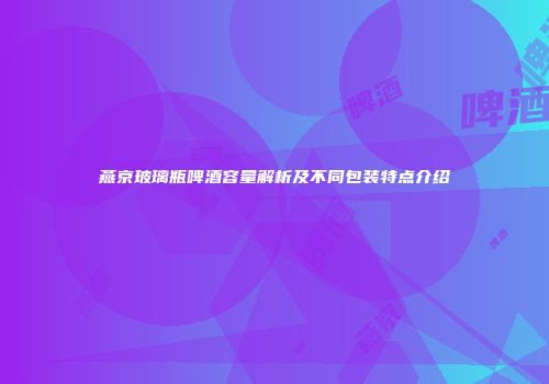 燕京玻璃瓶啤酒容量解析及不同包装特点介绍