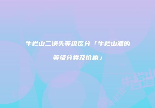 牛栏山二锅头等级区分「牛栏山酒的等级分类及价格」