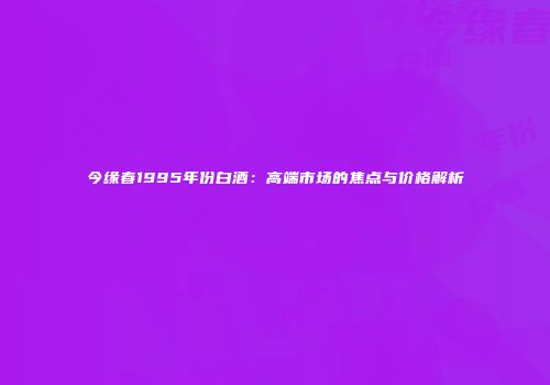 今缘春1995年份白酒：高端市场的焦点与价格解析