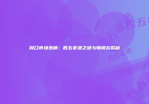 周口市场热销：四五老酒之谜与畅销款揭秘