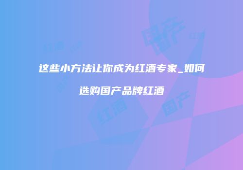 这些小方法让你成为红酒专家_如何选购国产品牌红酒