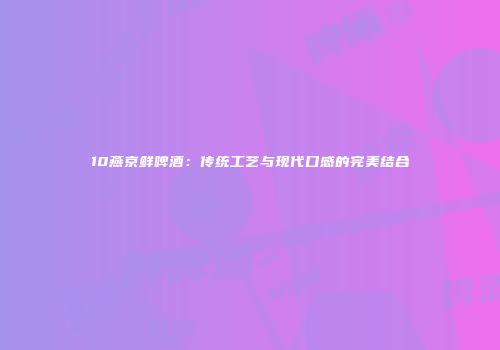 10燕京鲜啤酒：传统工艺与现代口感的完美结合