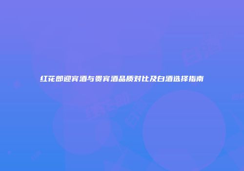 红花郎迎宾酒与贵宾酒品质对比及白酒选择指南