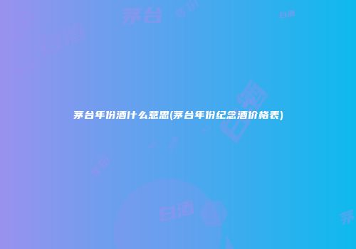 茅台年份酒什么意思(茅台年份纪念酒价格表)