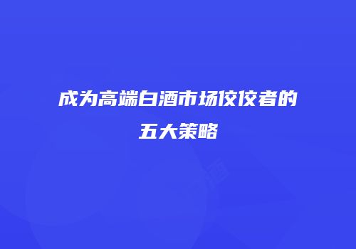 成为高端白酒市场佼佼者的五大策略