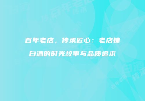 百年老店，传承匠心：老店铺白酒的时光故事与品质追求