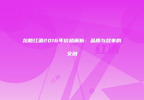 龙船红酒2016年价格解析：品质与故事的交融