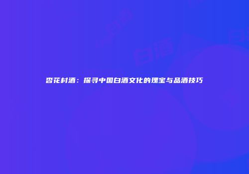 杏花村酒：探寻中国白酒文化的瑰宝与品酒技巧