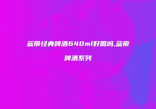 蓝带经典啤酒640ml好喝吗,蓝带啤酒系列