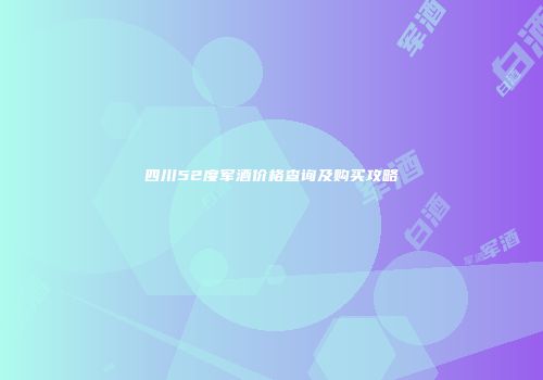 四川52度军酒价格查询及购买攻略