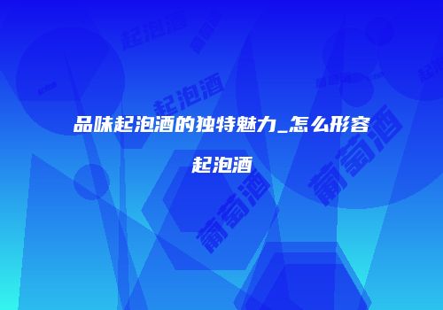 品味起泡酒的独特魅力_怎么形容起泡酒