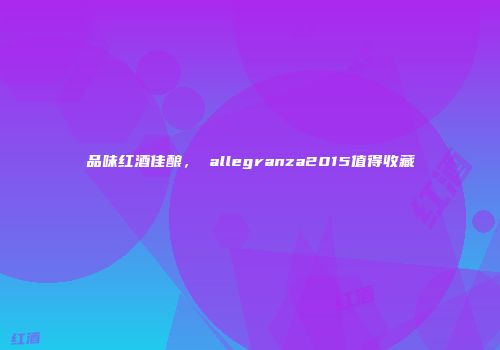 品味红酒佳酿， allegranza2015值得收藏