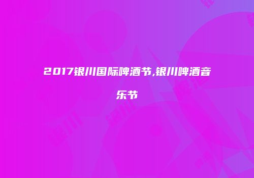 2017银川国际啤酒节,银川啤酒音乐节