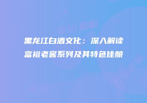 黑龙江白酒文化：深入解读富裕老窖系列及其特色佳酿
