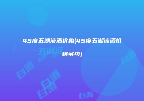 45度五湖液酒价格(45度五湖液酒价格多少)