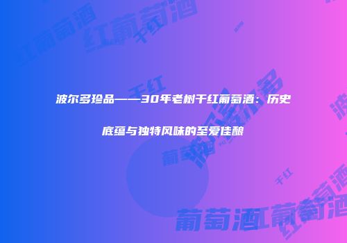 波尔多珍品——30年老树干红葡萄酒：历史底蕴与独特风味的至爱佳酿