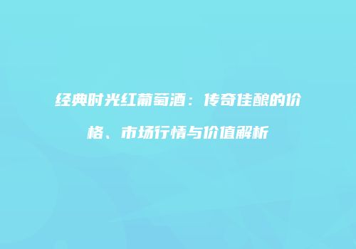 经典时光红葡萄酒：传奇佳酿的价格、市场行情与价值解析