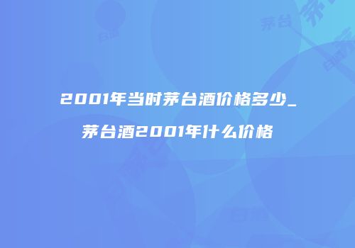 2001年当时茅台酒价格多少_茅台酒2001年什么价格