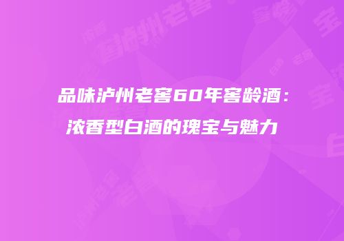 品味泸州老窖60年窖龄酒：浓香型白酒的瑰宝与魅力