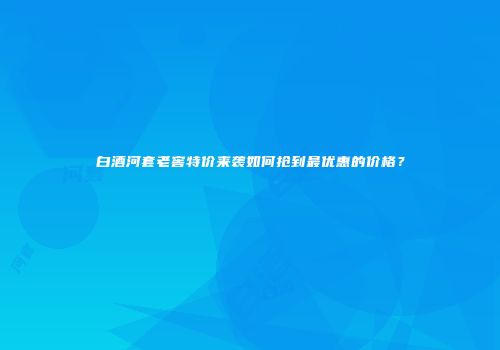 白酒河套老窖特价来袭如何抢到最优惠的价格？