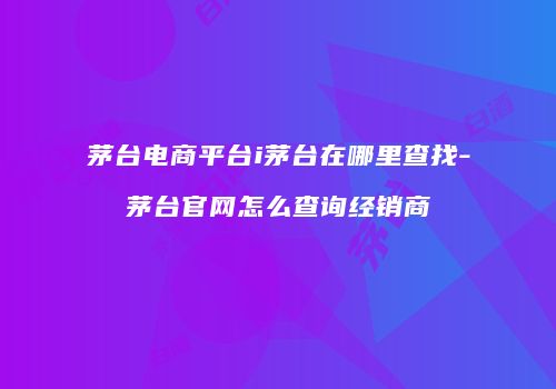 茅台电商平台i茅台在哪里查找-茅台官网怎么查询经销商