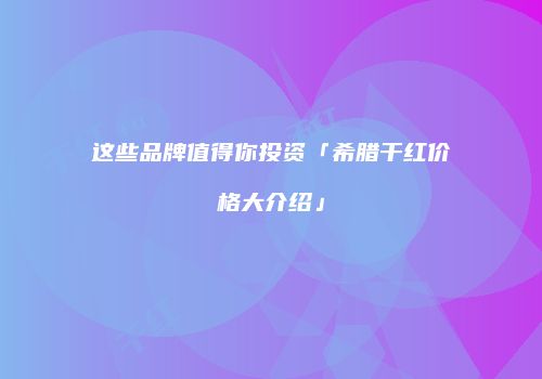 这些品牌值得你投资「希腊干红价格大介绍」