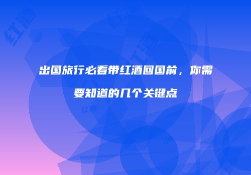 出国旅行必看带红酒回国前，你需要知道的几个关键点