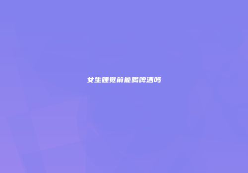 女生睡觉前能喝啤酒吗