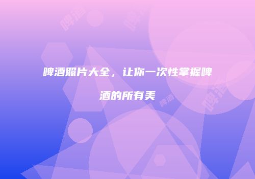 啤酒照片大全，让你一次性掌握啤酒的所有美
